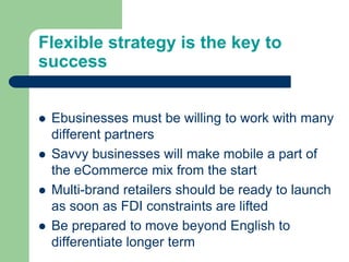 Flexible strategy is the key to
success
 Ebusinesses must be willing to work with many
different partners
 Savvy businesses will make mobile a part of
the eCommerce mix from the start
 Multi-brand retailers should be ready to launch
as soon as FDI constraints are lifted
 Be prepared to move beyond English to
differentiate longer term
 