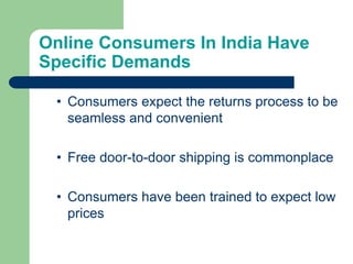 Online Consumers In India Have
Specific Demands
• Consumers expect the returns process to be
seamless and convenient
• Free door-to-door shipping is commonplace
• Consumers have been trained to expect low
prices
 