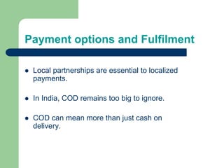 Payment options and Fulfilment
 Local partnerships are essential to localized
payments.
 In India, COD remains too big to ignore.
 COD can mean more than just cash on
delivery.
 