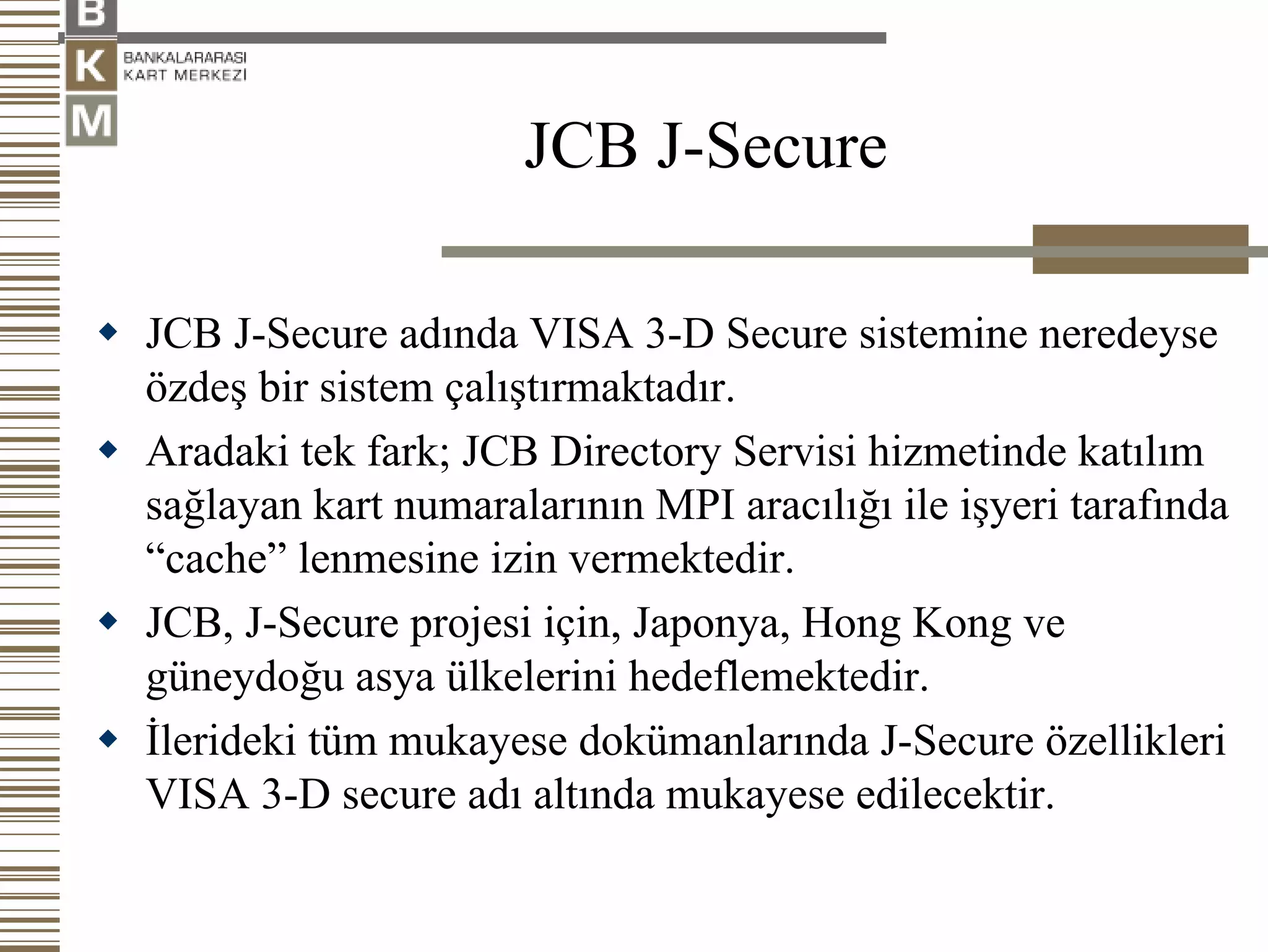 JCB J-Secure

JCB J-Secure adında VISA 3-D Secure sistemine neredeyse
özdeş bir sistem çalıştırmaktadır.
Aradaki tek fark; JCB Directory Servisi hizmetinde katılım
sağlayan kart numaralarının MPI aracılığı ile işyeri tarafında
“cache” lenmesine izin vermektedir.
JCB, J-Secure projesi için, Japonya, Hong Kong ve
güneydoğu asya ülkelerini hedeflemektedir.
İlerideki tüm mukayese dokümanlarında J-Secure özellikleri
VISA 3-D secure adı altında mukayese edilecektir.
 