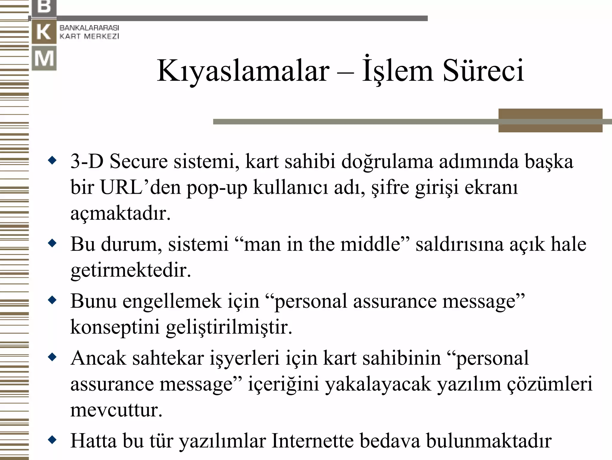 Kıyaslamalar – İşlem Süreci

3-D Secure sistemi, kart sahibi doğrulama adımında başka
bir URL’den pop-up kullanıcı adı, şifre girişi ekranı
açmaktadır.
Bu durum, sistemi “man in the middle” saldırısına açık hale
getirmektedir.
Bunu engellemek için “personal assurance message”
konseptini geliştirilmiştir.
Ancak sahtekar işyerleri için kart sahibinin “personal
assurance message” içeriğini yakalayacak yazılım çözümleri
mevcuttur.
Hatta bu tür yazılımlar Internette bedava bulunmaktadır
 