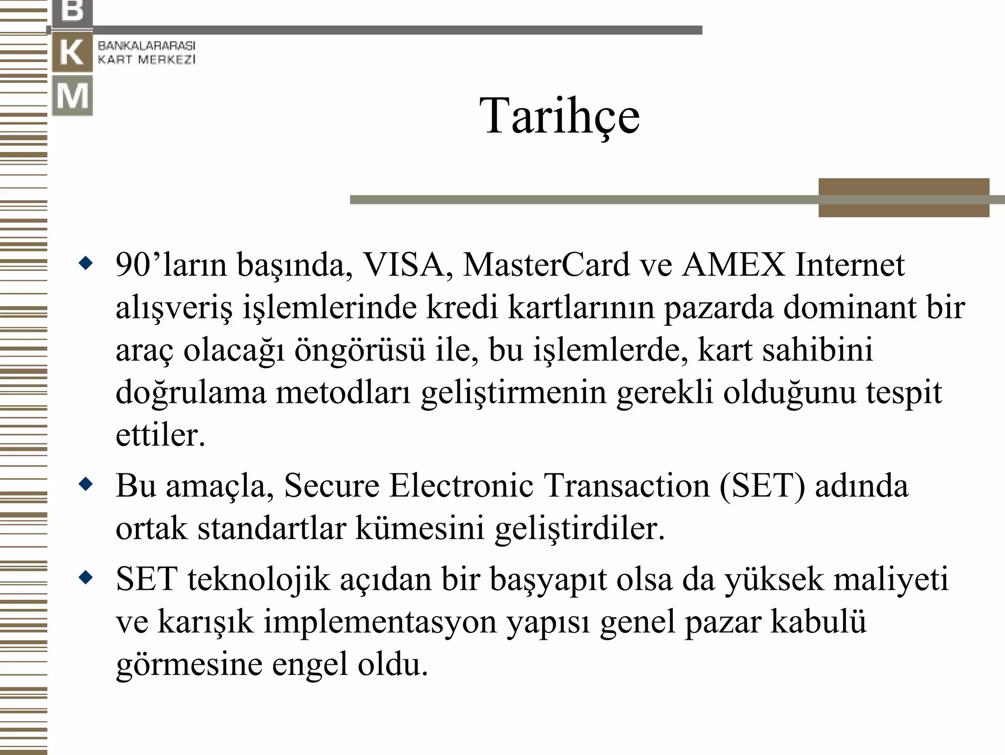 Tarihçe

90’ların başında, VISA, MasterCard ve AMEX Internet
alışveriş işlemlerinde kredi kartlarının pazarda dominant bir
araç olacağı öngörüsü ile, bu işlemlerde, kart sahibini
doğrulama metodları geliştirmenin gerekli olduğunu tespit
ettiler.
Bu amaçla, Secure Electronic Transaction (SET) adında
ortak standartlar kümesini geliştirdiler.
SET teknolojik açıdan bir başyapıt olsa da yüksek maliyeti
ve karışık implementasyon yapısı genel pazar kabulü
görmesine engel oldu.
 