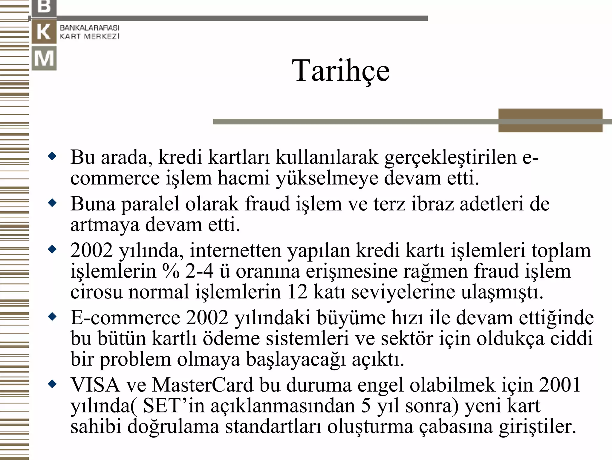 Tarihçe

Bu arada, kredi kartları kullanılarak gerçekleştirilen e-
commerce işlem hacmi yükselmeye devam etti.
Buna paralel olarak fraud işlem ve terz ibraz adetleri de
artmaya devam etti.
2002 yılında, internetten yapılan kredi kartı işlemleri toplam
işlemlerin % 2-4 ü oranına erişmesine rağmen fraud işlem
cirosu normal işlemlerin 12 katı seviyelerine ulaşmıştı.
E-commerce 2002 yılındaki büyüme hızı ile devam ettiğinde
bu bütün kartlı ödeme sistemleri ve sektör için oldukça ciddi
bir problem olmaya başlayacağı açıktı.
VISA ve MasterCard bu duruma engel olabilmek için 2001
yılında( SET’in açıklanmasından 5 yıl sonra) yeni kart
sahibi doğrulama standartları oluşturma çabasına giriştiler.
 