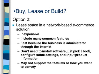 Buy, Lease or Build? Option 2: Lease space in a network-based e-commerce solution Inexpensive  Include many common features Fast because the business is administered through the Internet Don’t need to install software just pick a look, configure some settings, and input product information May not support the features or look you want to convey  