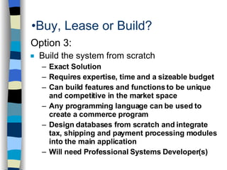 Buy, Lease or Build? Option 3: Build the system from scratch Exact Solution Requires expertise, time and a sizeable budget  Can build features and functions to be unique and competitive in the market space Any programming language can be used to create a commerce program Design databases from scratch and integrate tax, shipping and payment processing modules into the main application Will need Professional Systems Developer(s) 