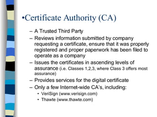 Certificate Authority (CA) A Trusted Third Party Reviews information submitted by company requesting a certificate, ensure that it was properly registered and proper paperwork has been filed to operate as a company  Issues the certificates in ascending levels of assurance  (i.e. Classes 1,2,3, where Class 3 offers most assurance) Provides services for the digital certificate Only a few Internet-wide CA’s, including: VeriSign (www.verisign.com) Thawte (www.thawte.com) 