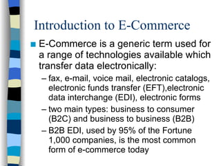 Introduction to E-Commerce E-Commerce is a generic term used for a range of technologies available which transfer data electronically: fax, e-mail, voice mail, electronic catalogs, electronic funds transfer (EFT),electronic data interchange (EDI), electronic forms two main types: business to consumer (B2C) and business to business (B2B) B2B EDI, used by 95% of the Fortune 1,000 companies, is the most common form of e-commerce today 