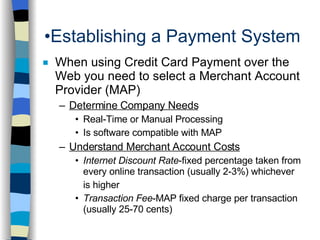 Establishing a Payment System When using Credit Card Payment over the Web you need to select a Merchant Account Provider (MAP) Determine Company Needs Real-Time or Manual Processing Is software compatible with MAP Understand Merchant Account Costs Internet Discount Rate -fixed percentage taken from every online transaction (usually 2-3%) whichever is higher Transaction Fee -MAP fixed charge per transaction (usually 25-70 cents) 