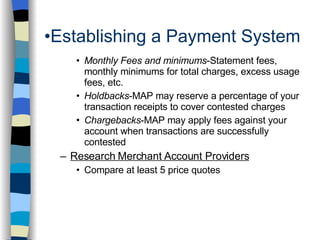 Establishing a Payment System Monthly Fees and minimums -Statement fees, monthly minimums for total charges, excess usage fees, etc. Holdbacks -MAP may reserve a percentage of your transaction receipts to cover contested charges Chargebacks -MAP may apply fees against your account when transactions are successfully contested Research Merchant Account Providers Compare at least 5 price quotes 
