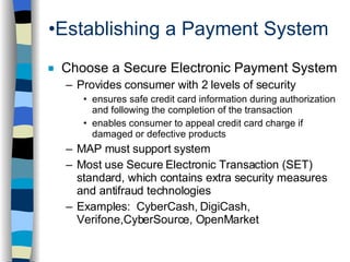 Establishing a Payment System Choose a Secure Electronic Payment System Provides consumer with 2 levels of security ensures safe credit card information during authorization and following the completion of the transaction enables consumer to appeal credit card charge if damaged or defective products MAP must support system Most use Secure Electronic Transaction (SET) standard, which contains extra security measures and antifraud technologies Examples:  CyberCash, DigiCash, Verifone,CyberSource, OpenMarket 