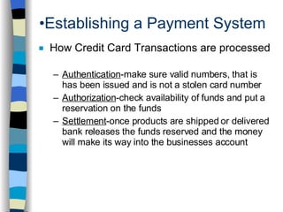 Establishing a Payment System How Credit Card Transactions are processed Authentication -make sure valid numbers, that is has been issued and is not a stolen card number Authorization -check availability of funds and put a reservation on the funds Settlement -once products are shipped or delivered bank releases the funds reserved and the money will make its way into the businesses account 