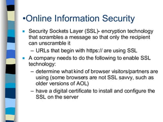 Online Information Security Security Sockets Layer (SSL)- encryption technology that scrambles a message so that only the recipient can unscramble it URLs that begin with https:// are using SSL A company needs to do the following to enable SSL technology: determine what kind of browser visitors/partners are using (some browsers are not SSL savvy, such as older versions of AOL) have a digital certificate to install and configure the SSL on the server  