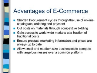 Advantages of E-Commerce Shorten Procurement cycles through the use of on-line catalogues, ordering and payment Cut costs on materials through competitive bidding Gain access to world wide markets at a fraction of traditional costs Ensure product, marketing information and prices are always up to date Allow small and medium size businesses to compete with large businesses over a common platform 