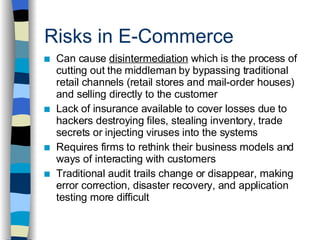 Risks in E-Commerce Can cause  disintermediation  which is the process of cutting out the middleman by bypassing traditional retail channels (retail stores and mail-order houses) and selling directly to the customer Lack of insurance available to cover losses due to hackers destroying files, stealing inventory, trade secrets or injecting viruses into the systems Requires firms to rethink their business models and ways of interacting with customers Traditional audit trails change or disappear, making error correction, disaster recovery, and application testing more difficult 