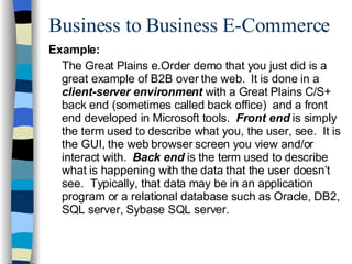 Business to Business E-Commerce Example: The Great Plains e.Order demo that you just did is a great example of B2B over the web.  It is done in a  client-server environment  with a Great Plains C/S+ back end (sometimes called back office)  and a front end developed in Microsoft tools.  Front end  is simply the term used to describe what you, the user, see.  It is the GUI, the web browser screen you view and/or interact with.  Back end  is the term used to describe what is happening with the data that the user doesn’t see.  Typically, that data may be in an application program or a relational database such as Oracle, DB2, SQL server, Sybase SQL server. 
