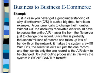 Business to Business E-Commerce Example: Just in case you never got a good understanding of why client/server (C/S) is such a big deal, here is an example.  A customer calls to change their number.  Without C/S the accounts receivable clerk would have to access the entire A/R master file from the file server just to change one record. Since this is probably thousands/millions of records and takes up lots of bandwith on the network, it makes the system crawl!!!! With C/S, the server selects out just the one record and then sends only the one record to the A/R clerk to be changed.  By distributing processing in this way the system is SIGNIFICANTLY faster!!! 