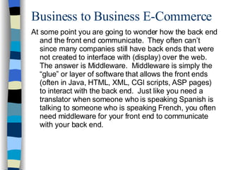 Business to Business E-Commerce At some point you are going to wonder how the back end and the front end communicate.  They often can’t since many companies still have back ends that were not created to interface with (display) over the web.  The answer is Middleware.  Middleware is simply the “glue” or layer of software that allows the front ends (often in Java, HTML, XML, CGI scripts, ASP pages) to interact with the back end.  Just like you need a translator when someone who is speaking Spanish is talking to someone who is speaking French, you often need middleware for your front end to communicate with your back end. 