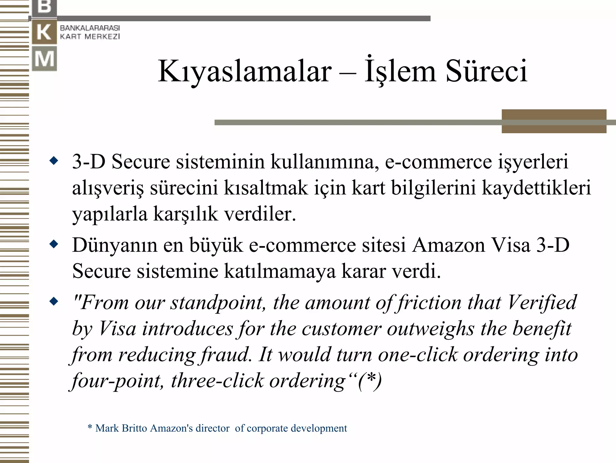 Kıyaslamalar – İşlem Süreci

3-D Secure sisteminin kullanımına, e-commerce işyerleri
alışveriş sürecini kısaltmak için kart bilgilerini kaydettikleri
yapılarla karşılık verdiler.
Dünyanın en büyük e-commerce sitesi Amazon Visa 3-D
Secure sistemine katılmamaya karar verdi.
"From our standpoint, the amount of friction that Verified
by Visa introduces for the customer outweighs the benefit
from reducing fraud. It would turn one-click ordering into
four-point, three-click ordering“(*)

 * Mark Britto Amazon's director of corporate development
 