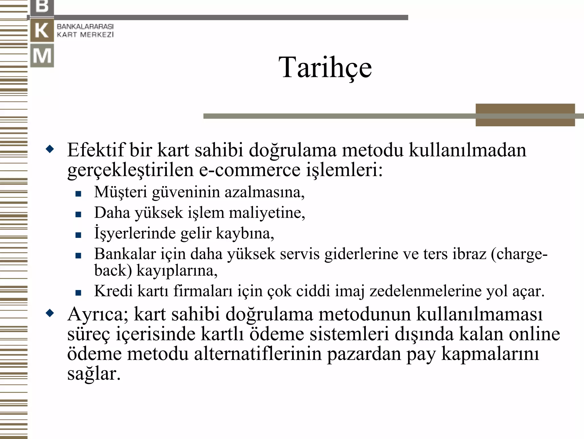 Tarihçe

Efektif bir kart sahibi doğrulama metodu kullanılmadan
gerçekleştirilen e-commerce işlemleri:
   Müşteri güveninin azalmasına,
   Daha yüksek işlem maliyetine,
   İşyerlerinde gelir kaybına,
   Bankalar için daha yüksek servis giderlerine ve ters ibraz (charge-
   back) kayıplarına,
   Kredi kartı firmaları için çok ciddi imaj zedelenmelerine yol açar.
Ayrıca; kart sahibi doğrulama metodunun kullanılmaması
süreç içerisinde kartlı ödeme sistemleri dışında kalan online
ödeme metodu alternatiflerinin pazardan pay kapmalarını
sağlar.
 