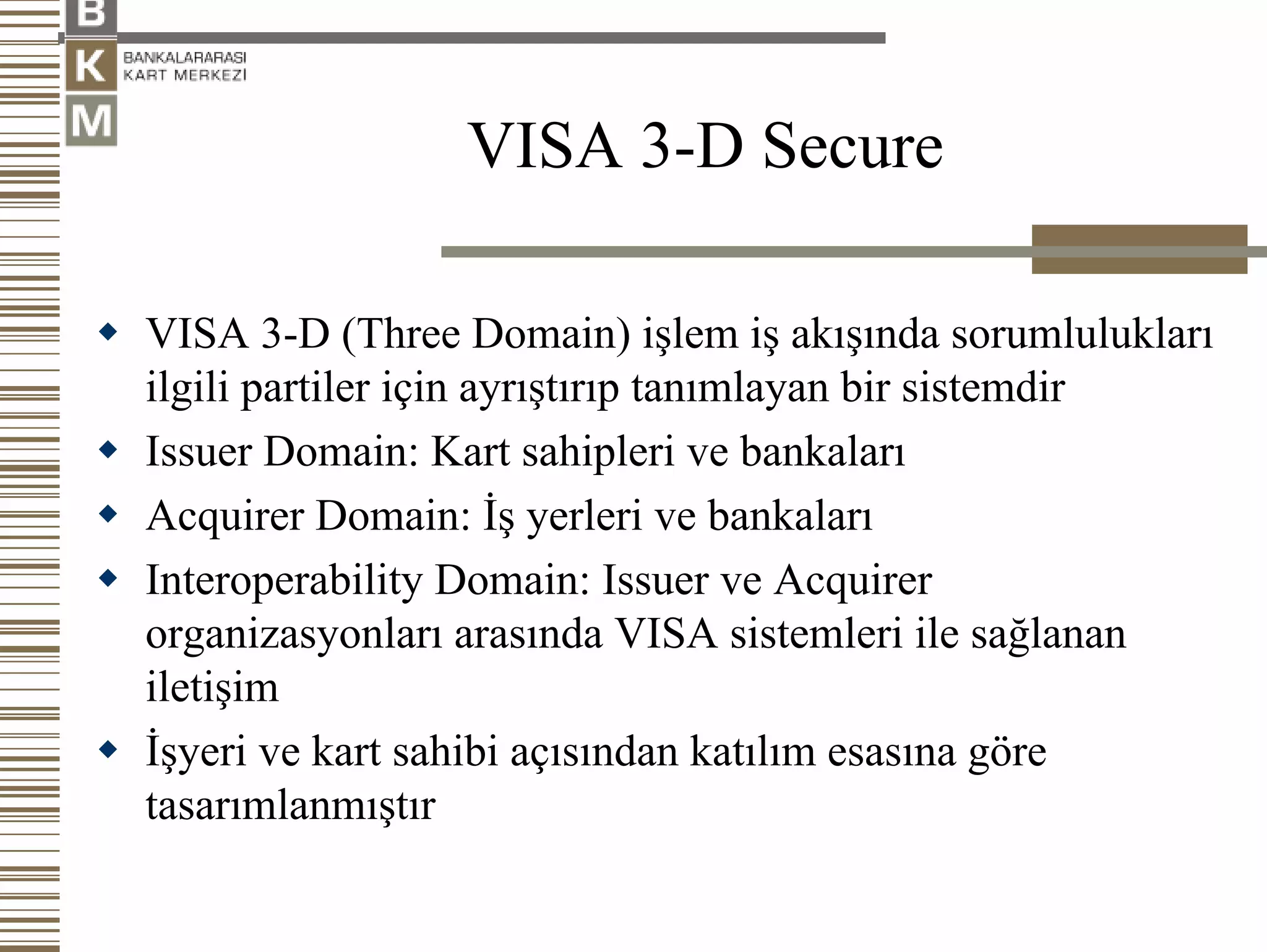 VISA 3-D Secure

VISA 3-D (Three Domain) işlem iş akışında sorumlulukları
ilgili partiler için ayrıştırıp tanımlayan bir sistemdir
Issuer Domain: Kart sahipleri ve bankaları
Acquirer Domain: İş yerleri ve bankaları
Interoperability Domain: Issuer ve Acquirer
organizasyonları arasında VISA sistemleri ile sağlanan
iletişim
İşyeri ve kart sahibi açısından katılım esasına göre
tasarımlanmıştır
 