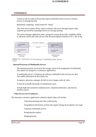 E-COMMERCE
COMMERCE
Clients are devices plus software that request information from servers or interact
known as message passing
Mainframe computing , which meant for “dump”
The client server model, allows client to interact with server through request-reply
sequence governed by a paradigm known as message passing.
The server manages application tasks, storage & security & provides scalability-ability
to add more clients and client devices (like Personal digital assistants to Pc’s. See in fig.
Internal Processes of Multimedia Servers
The internal processes involved in the storage, retrieval & management of multimedia
data objects are integral to e-commerce applications.
A multimedia server is a hardware & software combination that converts raw data
into usable information & then dishes out.
It captures, processes, manages, & delivers text, images, audio & video.
It must do to handle thousands of simultaneous users.
Include high-end symmetric multiprocessors, clustered architecture, and massive
parallel systems.
Video Servers & E-Commerce
The electronic commerce applications related to digital video will include
Telecommunicating and video conferencing
Geographical information systems that require storage & navigation over maps
Corporate multimedia servers
Postproduction studios
Shopping kiosks.
SRIT-II_CSE Page 10
 