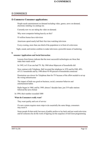 E-COMMERCE
E COMMERCE
E-Commerce Consumer applications:
People needs entertainment on demand including video, games, news on-demand,
electronic retailing via catalogs etc.
Currently now we are taking the video on-demand.
Why most companies betting heavily on this?
93 million homes have television
Americans spend nearly half their free time watching television
Every evening, more than one-third of the population is in front of a television
Sight, sound, and motion combine to make television a powerful means of marketing
h •
onsumer Applications and Social Interaction:
Lessons from history indicate that the most successful technologies are those that
make their mark social
In 1945, in U.S no one had TV. By 1960 about 86percent of households did
Now contrast with Telephone. Bell invented the telephone in 1876 and by1940, 40%
of U.S. households and by 1980 about 95-98 percent of households connected
Penetration was slower for Telephone than for TV because of the effort needed to set up
the wiring infrastructure
The impact of both was good on business, social, consumer behavior and
entertainment habits
Radio began in 1960, and by 1989, almost 3 decades later, just 319 radio stations
followed the news format
In 1994, their number exceeded 1000
What do Consumers really want?
They want quality and cost of service
If a new system requires more steps to do essentially the same things, consumers
may resist it
Some people fit that mold, but most of public prefers to lay back and just watch television
and let someone else do the work of figuring out the sequence of television programming
SRIT-II_CSE Page 12
 