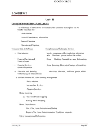 E-COMMERCE
E COMMERCE
Unit- II
CONSUMER-ORIENTED APLLICATIONS
The wide range of applications envisioned for the consumer marketplace can be
broadly classified into:
Entertainment
Financial Services and Information
Essential Services
Education and Training
Consumer Life-Style Needs Complementary Multimedia Services
 Entertainment Movies on demand, video cataloging, interactive
Ads, Multi-user games, on-line discussions.
• Financial Services and Home Banking, Financial services, Information,
Financial news.
• Essential Services Home Shopping, Electronic Catalogs, telemedicine,
remote diagnostics.
 Education and Training Interactive education, multiuser games, video
conferencing, on-line databases.
1. Personal Finance and Home Banking Management
Basic Services
Intermediate Services
Advanced services
Home Shopping
(i) Television-Based Shopping
Catalog-Based Shopping
Home Entertainment
Size of the Home Entertainment Market
Impact of the Home Entertainment on Traditional Industries
Micro transactions of Information
SRIT-II_CSE Page 17
 