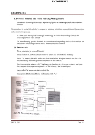 E-COMMERCE
E COMMERCE
1. Personal Finance and Home Banking Management:
The newest technologies are direct deposit of payroll, on-line bill payment and telephone
transfers
The technology for paying bills, whether by computer or telephone, is infinitely more sophisticated than anything
on the market a few years ago
In 1980s were the days of “stone age” technology be cause of technology choices for
accessing services were limited
For home banking, greater demands on consumers and expanding need for information, it’s
services are often categorized as basic, intermediate and advanced
(i) Basic services
These are related to personal finance
The evolution of ATM machines from live tellers and now to home banking
The ATM network has with banks and their associations being the routers and the ATM
machines being the heterogeneous computers on the network.
This interoperable network of ATMs has created an interface between customer and bank
that changed the competitive dynamics of the industry. See in next figure
Increased ATM usage and decrease in teller
transactions The future of home banking lies with PC’s
SRIT-II_CSE Page 18
 