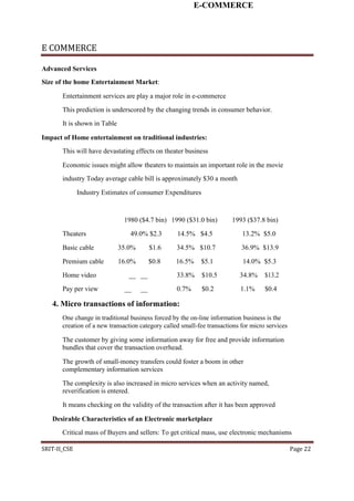 E-COMMERCE
E COMMERCE
Advanced Services
Size of the home Entertainment Market:
Entertainment services are play a major role in e-commerce
This prediction is underscored by the changing trends in consumer behavior.
It is shown in Table
Impact of Home entertainment on traditional industries:
This will have devastating effects on theater business
Economic issues might allow theaters to maintain an important role in the movie
industry Today average cable bill is approximately $30 a month
Industry Estimates of consumer Expenditures
1980 ($4.7 bin) 1990 ($31.0 bin) 1993 ($37.8 bin)
Theaters 49.0% $2.3 14.5% $4.5 13.2% $5.0
Basic cable 35.0% $1.6 34.5% $10.7 36.9% $13.9
Premium cable 16.0% $0.8 16.5% $5.1 14.0% $5.3
Home video __ __ 33.8% $10.5 34.8% $13.2
Pay per view __ __ 0.7% $0.2 1.1% $0.4
4. Micro transactions of information:
One change in traditional business forced by the on-line information business is the
creation of a new transaction category called small-fee transactions for micro services
The customer by giving some information away for free and provide information
bundles that cover the transaction overhead.
The growth of small-money transfers could foster a boom in other
complementary information services
The complexity is also increased in micro services when an activity named,
reverification is entered.
It means checking on the validity of the transaction after it has been approved
Desirable Characteristics of an Electronic marketplace
Critical mass of Buyers and sellers: To get critical mass, use electronic mechanisms
SRIT-II_CSE Page 22
 