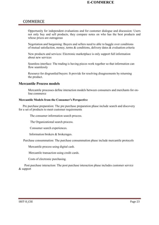 E-COMMERCE
COMMERCE
Opportunity for independent evaluations and for customer dialogue and discussion: Users
not only buy and sell products, they compare notes on who has the best products and
whose prices are outrageous
Negotiation and bargaining: Buyers and sellers need to able to haggle over conditions
of mutual satisfaction, money, terms & conditions, delivery dates & evaluation criteria
New products and services: Electronic marketplace is only support full information
about new services
Seamless interface: The trading is having pieces work together so that information can
flow seamlessly
Resource for disgruntled buyers: It provide for resolving disagreements by returning
the product.
Mercantile Process models
Mercantile processes define interaction models between consumers and merchants for on-
line commerce
Mercantile Models from the Consumer's Perspective
Pre purchase preparation: The pre purchase preparation phase include search and discovery
for a set of products to meet customer requirements
The consumer information search process.
The Organizational search process.
Consumer search experiences.
Information brokers & brokerages.
Purchase consummation: The purchase consummation phase include mercantile protocols
Mercantile process using digital cash.
Mercantile transaction using credit cards.
Costs of electronic purchasing.
Post purchase interaction: The post purchase interaction phase includes customer service
& support
SRIT-II_CSE Page 23
 