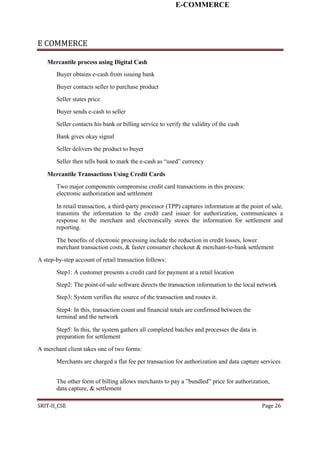 E-COMMERCE
E COMMERCE
Mercantile process using Digital Cash
Buyer obtains e-cash from issuing bank
Buyer contacts seller to purchase product
Seller states price
Buyer sends e-cash to seller
Seller contacts his bank or billing service to verify the validity of the cash
Bank gives okay signal
Seller delivers the product to buyer
Seller then tells bank to mark the e-cash as “used” currency
Mercantile Transactions Using Credit Cards
Two major components compromise credit card transactions in this process:
electronic authorization and settlement
In retail transaction, a third-party processor (TPP) captures information at the point of sale,
transmits the information to the credit card issuer for authorization, communicates a
response to the merchant and electronically stores the information for settlement and
reporting.
The benefits of electronic processing include the reduction in credit losses, lower
merchant transaction costs, & faster consumer checkout & merchant-to-bank settlement
A step-by-step account of retail transaction follows:
Step1: A customer presents a credit card for payment at a retail location
Step2: The point-of-sale software directs the transaction information to the local network
Step3: System verifies the source of the transaction and routes it.
Step4: In this, transaction count and financial totals are confirmed between the
terminal and the network
Step5: In this, the system gathers all completed batches and processes the data in
preparation for settlement
A merchant client takes one of two forms:
Merchants are charged a flat fee per transaction for authorization and data capture services
The other form of billing allows merchants to pay a ”bundled” price for authorization,
data capture, & settlement
SRIT-II_CSE Page 26
 
