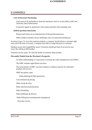 E-COMMERCE
E COMMERCE
Cost of Electronic Purchasing:
Cash seems to be preferable to electronic payments, such as, on-line debit, credit, and
electronic check authorization
Consumers appear to spend more when using cards then when spending cash
(iii)Post purchase Interaction
Returns and claims are an important part of the purchasing process
Other complex customer service challenges arise in customized retailing are:
Inventory issues: To serve the customer properly, a company should inform a customer right
away and if the item is in stock, a company must able to assign that piece to customer
Database access and compatibility issues: Customers should get kind of services by easy
issues like calling an 800 number
Customer service issues: To clear the doubts of customer about product
Mercantile Models from the Merchant's Perspective
To better understanding, it is necessary to examine the order management cycle (OMC).
The OMC includes eight distinct activities.
The actual details of OMC vary from industry to industry and also for individual
products and services
OMC has generic steps
Order planning & Order generation.
Cost estimation & pricing.
Order receipt & entry.
Order selection & prioritization.
Order Scheduling
Order fulfillment & delivery.
Order billing & account/payment management.
Post sales service.
SRIT-II_CSE Page 27
 