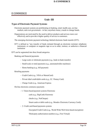 E-COMMERCE
E COMMERCE
Unit- III
Types of Electronic Payment Systems
Electronic payment systems are proliferating in banking, retail, health care, on-line
markets, and even government—in fact, anywhere mone y needs to change hands.
Organizations are motivated by the need to deliver products and services more cost
effectively and to provide a higher quality of service to customers.
The emerging electronic payment technology labeled electronic funds transfer (EFT).
EFT is defined as “any transfer of funds initiated through an electronic terminal, telephonic
instrument, or computer or magnetic tape so as to order, instruct, or authorize a financial
institution
EFT can be segmented into three broad categories:
Banking and financial payments
– Large-scale or wholesale payments (e.g., bank-to-bank transfer)
– Small-scale or retail payments (e.g., automated teller machines)
– Home banking (e.g., bill payment)
Retailing payments
– Credit Cards (e.g., VISA or MasterCard)
– Private label credit/debit cards (e.g., J.C. Penney Card)
– Charge Cards (e.g., American Express
On-line electronic commerce payments
– 1. Token-based payment systems Electronic
cash (e.g., DigiCash) Electronic
checks (e.g., NetCheque)
Smart cards or debit cards (e.g., Mondex Electronic Currency Card))
– 2. Credit card-based payments systems
Encrypted Credit Cards (e.g., World Wide Web form-based encryption)
Third-party authorization numbers (e.g., First Virtual)
SRIT-II_CSE Page 30
 