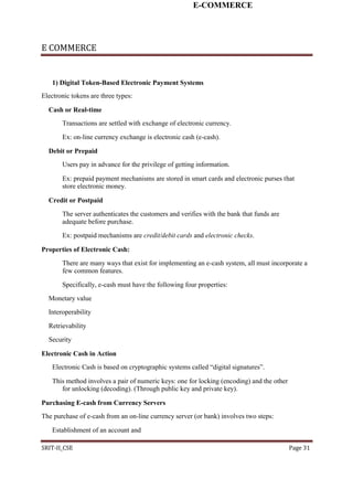 E-COMMERCE
E COMMERCE
1) Digital Token-Based Electronic Payment Systems
Electronic tokens are three types:
Cash or Real-time
Transactions are settled with exchange of electronic currency.
Ex: on-line currency exchange is electronic cash (e-cash).
Debit or Prepaid
Users pay in advance for the privilege of getting information.
Ex: prepaid payment mechanisms are stored in smart cards and electronic purses that
store electronic money.
Credit or Postpaid
The server authenticates the customers and verifies with the bank that funds are
adequate before purchase.
Ex: postpaid mechanisms are credit/debit cards and electronic checks.
Properties of Electronic Cash:
There are many ways that exist for implementing an e-cash system, all must incorporate a
few common features.
Specifically, e-cash must have the following four properties:
Monetary value
Interoperability
Retrievability
Security
Electronic Cash in Action
Electronic Cash is based on cryptographic systems called “digital signatures”.
This method involves a pair of numeric keys: one for locking (encoding) and the other
for unlocking (decoding). (Through public key and private key).
Purchasing E-cash from Currency Servers
The purchase of e-cash from an on-line currency server (or bank) involves two steps:
Establishment of an account and
SRIT-II_CSE Page 31
 