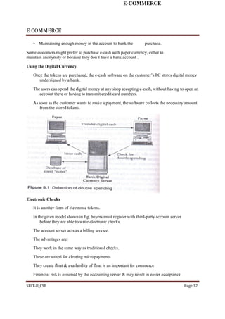 E-COMMERCE
E COMMERCE
• Maintaining enough money in the account to bank the purchase.
Some customers might prefer to purchase e-cash with paper currency, either to
maintain anonymity or because they don’t have a bank account .
Using the Digital Currency
Once the tokens are purchased, the e-cash software on the customer’s PC stores digital money
undersigned by a bank.
The users can spend the digital money at any shop accepting e-cash, without having to open an
account there or having to transmit credit card numbers.
As soon as the customer wants to make a payment, the software collects the necessary amount
from the stored tokens.
Electronic Checks
It is another form of electronic tokens.
In the given model shown in fig, buyers must register with third-party account server
before they are able to write electronic checks.
The account server acts as a billing service.
The advantages are:
They work in the same way as traditional checks.
These are suited for clearing micropayments
They create float & availability of float is an important for commerce
Financial risk is assumed by the accounting server & may result in easier acceptance
SRIT-II_CSE Page 32
 