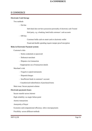 E-COMMERCE
E COMMERCE
Electronic Cash Storage
Two methods
– On-line
Individual does not have possession personally of electronic cash Trusted
third party, e.g. e-banking, bank holds customers’ cash accounts
– Off-line
Customer holds cash on smart card or electronic wallet
Fraud and double spending require tamper-proof encryption
Risks in Electronic Payment systems
Customer's risks
– Stolen credentials or password
– Dishonest merchant
– Disputes over transaction
– Inappropriate use of transaction details
Merchant’s risk
– Forged or copied instruments
– Disputed charges
– Insufficient funds in customer’s account
– Unauthorized redistribution of purchased items
Main issue: Secure payment scheme
Electronic payments Issues
Secure transfer across internet
High reliability: no single failure point
Atomic transactions
Anonymity of buyer
Economic and computational efficiency: allow micropayments
Flexibility: across different methods
SRIT-II_CSE Page 36
 