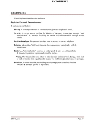 E-COMMERCE
E COMMERCE
Scalability in number of servers and users
Designing Electronic Payment systems
It includes several factors:
Privacy. A user expects to trust in a secure system; just as a telephone is a safe
Security. A secure system verifies the identity of two-party transactions through “user
authentication” & reserves flexibility to restrict information/services through access
control
Intuitive interfaces. The payment interface must be as easy to use as a telephone.
Database integration. With home banking, for ex, a customer wants to play with all
his accounts.
Brokers. A “network banker”-someone to broker goods & servi ces, settle conflicts,
& ‘inancial transactions electronically-must be in place
Pricing. One fundamental issue is how to price payment system services. For e.g., from cash
to bank payments, from paper-based to e-cash. The problem is potential waste of resources.
Standards. Without standards, the welding of different payment users into different
networks & different systems is impossible.
SRIT-II_CSE Page 37
 