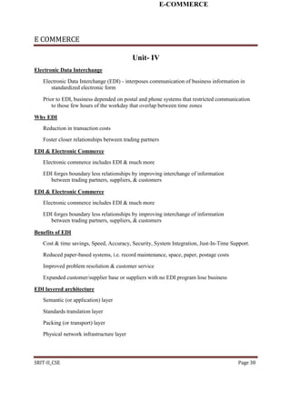E-COMMERCE
E COMMERCE
Unit- IV
Electronic Data Interchange
Electronic Data Interchange (EDI) - interposes communication of business information in
standardized electronic form
Prior to EDI, business depended on postal and phone systems that restricted communication
to those few hours of the workday that overlap between time zones
Why EDI
Reduction in transaction costs
Foster closer relationships between trading partners
EDI & Electronic Commerce
Electronic commerce includes EDI & much more
EDI forges boundary less relationships by improving interchange of information
between trading partners, suppliers, & customers
EDI & Electronic Commerce
Electronic commerce includes EDI & much more
EDI forges boundary less relationships by improving interchange of information
between trading partners, suppliers, & customers
Benefits of EDI
Cost & time savings, Speed, Accuracy, Security, System Integration, Just-In-Time Support.
Reduced paper-based systems, i.e. record maintenance, space, paper, postage costs
Improved problem resolution & customer service
Expanded customer/supplier base or suppliers with no EDI program lose business
EDI layered architecture
Semantic (or application) layer
Standards translation layer
Packing (or transport) layer
Physical network infrastructure layer
SRIT-II_CSE Page 38
 