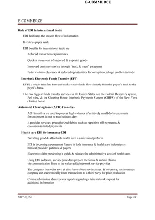 E-COMMERCE
E COMMERCE
Role of EDI in international trade
EDI facilitates the smooth flow of information
It reduces paper work
EDI benefits for international trade are
Reduced transaction expenditures
Quicker movement of imported & exported goods
Improved customer service through “track & trace” p rograms
Faster customs clearance & reduced opportunities for corruption, a huge problem in trade
Interbank Electronic Funds Transfer (EFT)
EFTS is credit transfers between banks where funds flow directly from the payer’s bank to the
payee’s bank.
The two biggest funds transfer services in the United States are the Federal Reserve’s system,
Fed wire, & the Clearing House Interbank Payments System (CHIPS) of the New York
clearing house
Automated Clearinghouse (ACH) Transfers
ACH transfers are used to process high volumes of relatively small-dollar payments
for settlement in one or two business days
It provides services: preauthorized debits, such as repetitive bill payments; &
consumer-initiated payments.
Health care EDI for insurance EDI
Providing good & affordable health care is a universal problem
EDI is becoming a permanent fixture in both insurance & health care industries as
medical provider, patients, & payers
Electronic claim processing is quick & reduces the administrative costs of health care.
Using EDI software, service providers prepare the forms & submit claims
via communication lines to the value-added network service provider
The company then edits sorts & distributes forms to the payer. If necessary, the insurance
company can electronically route transactions to a third-party for price evaluation
Claims submission also receives reports regarding claim status & request for
additional information
SRIT-II_CSE Page 42
 