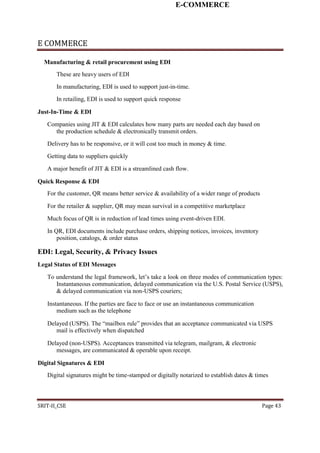E-COMMERCE
E COMMERCE
Manufacturing & retail procurement using EDI
These are heavy users of EDI
In manufacturing, EDI is used to support just-in-time.
In retailing, EDI is used to support quick response
Just-In-Time & EDI
Companies using JIT & EDI calculates how many parts are needed each day based on
the production schedule & electronically transmit orders.
Delivery has to be responsive, or it will cost too much in money & time.
Getting data to suppliers quickly
A major benefit of JIT & EDI is a streamlined cash flow.
Quick Response & EDI
For the customer, QR means better service & availability of a wider range of products
For the retailer & supplier, QR may mean survival in a competitive marketplace
Much focus of QR is in reduction of lead times using event-driven EDI.
In QR, EDI documents include purchase orders, shipping notices, invoices, inventory
position, catalogs, & order status
EDI: Legal, Security, & Privacy Issues
Legal Status of EDI Messages
To understand the legal framework, let’s take a look on three modes of communication types:
Instantaneous communication, delayed communication via the U.S. Postal Service (USPS),
& delayed communication via non-USPS couriers;
Instantaneous. If the parties are face to face or use an instantaneous communication
medium such as the telephone
Delayed (USPS). The “mailbox rule” provides that an acceptance communicated via USPS
mail is effectively when dispatched
Delayed (non-USPS). Acceptances transmitted via telegram, mailgram, & electronic
messages, are communicated & operable upon receipt.
Digital Signatures & EDI
Digital signatures might be time-stamped or digitally notarized to establish dates & times
SRIT-II_CSE Page 43
 