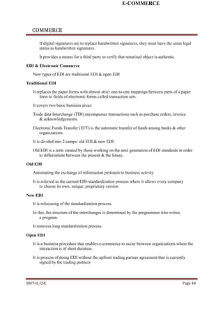 E-COMMERCE
COMMERCE
If digital signatures are to replace handwritten signatures, they must have the same legal
status as handwritten signatures.
It provides a means for a third party to verify that notarized object is authentic.
EDI & Electronic Commerce
New types of EDI are traditional EDI & open EDI
Traditional EDI
It replaces the paper forms with almost strict one-to-one mappings between parts of a paper
form to fields of electronic forms called transaction sets.
It covers two basic business areas:
Trade data Interchange (TDI) encompasses transactions such as purchase orders, invoice
& acknowledgements.
Electronic Funds Transfer (EFT) is the automatic transfer of funds among banks & other
organizations
It is divided into 2 camps: old EDI & new EDI.
Old EDI is a term created by those working on the next generation of EDI standards in order
to differentiate between the present & the future.
Old EDI
Automating the exchange of information pertinent to business activity
It is referred as the current EDI-standardization process where it allows every company
to choose its own, unique, proprietary version
New EDI
It is refocusing of the standardization process.
In this, the structure of the interchanges is determined by the programmer who writes
a program.
It removes long standardization process.
Open EDI
It is a business procedure that enables e-commerce to occur between organizations where the
interaction is of short duration.
It is process of doing EDI without the upfront trading partner agreement that is currently
signed by the trading partners
SRIT-II_CSE Page 44
 