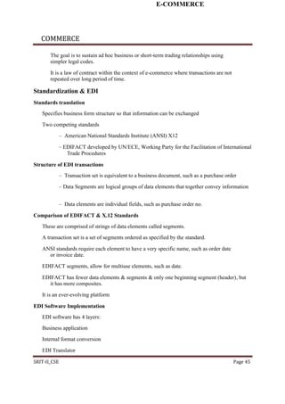 E-COMMERCE
COMMERCE
The goal is to sustain ad hoc business or short-term trading relationships using
simpler legal codes.
It is a law of contract within the context of e-commerce where transactions are not
repeated over long period of time.
Standardization & EDI
Standards translation
Specifies business form structure so that information can be exchanged
Two competing standards
– American National Standards Institute (ANSI) X12
– EDIFACT developed by UN/ECE, Working Party for the Facilitation of International
Trade Procedures
Structure of EDI transactions
– Transaction set is equivalent to a business document, such as a purchase order
– Data Segments are logical groups of data elements that together convey information
– Data elements are individual fields, such as purchase order no.
Comparison of EDIFACT & X.12 Standards
These are comprised of strings of data elements called segments.
A transaction set is a set of segments ordered as specified by the standard.
ANSI standards require each element to have a very specific name, such as order date
or invoice date.
EDIFACT segments, allow for multiuse elements, such as date.
EDIFACT has fewer data elements & segments & only one beginning segment (header), but
it has more composites.
It is an ever-evolving platform
EDI Software Implementation
EDI software has 4 layers:
Business application
Internal format conversion
EDI Translator
SRIT-II_CSE Page 45
 