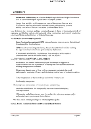 E-COMMERCE
COMMERCE
Information architecture (IA) is the art of expressing a model or concept of information
used in activities that require explicit details of complex systems.
Among these activities are library systems, content Management Systems, web
development, user interactions, data base development, programming, technical
writing, enterprise architecture, and critical system software design.
Most definitions have common qualities: a structural design of shared environments, methods of
organizing and labelling websites, intranets, and online communities, and ways of bringing the
principles of design and architecture to the digital landscape
What Is Cross-functional Management?
Cross-functional management (CFM) manages business processes across the traditional
boundaries of the functional areas.
CFM relates to coordinating and sneering the activities of different units for realizing
the super ordinate cross-functional goals and policy deployment.
It is concerned with building a better system for achieving for achieving such
cross-functional goals as innovation, quality, cost, and delivery.
MACROFORCES AND INTERNAL COMMERCE
Macro forces and internal commerce highlights the changes taking place in
organization structure and explores how technology and other economic forces are
molding arrangements within firms.
The common focus in most of these modern management particles is the use of
technology for improving efficiency and eliminating wasteful tasks in business operations.
Efficient operations of the macro forces and internal commerce are:
Total quality management
Business process improvement or business process reengineering.
The words improvement and reengineering are often used interchangeably,
creating confusion.
Although the goal of these two are same I.e. productivity gains, cost savings, quality
and service improvements, cycle-time reduction.
One main reason for reengineering is to better complete in global
markets. Global Markets: Definition and Characteristics Definition:
SRIT-II_CSE Page 49
 