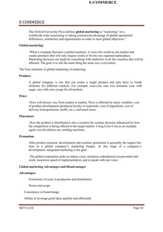 E-COMMERCE
E COMMERCE
The Oxford University Press defines global marketing as “marketing” on a
worldwide scale reconciling or taking commercial advantage of global operational
differences, similarities and opportunities in order to meet global objectives.”
Global marketing:
When a company becomes a global marketer, it views the world as one market and
creates products that will only require weeks to fit into any regional marketplace.
Marketing decisions are made by consulting with marketers in all the countries that will be
affected. The goal is to sell the same thing the same way everywhere.
The Four elements of global marketing of marketing:
Product:
A global company is one that can create a single product and only have to tweak
elements for different markets. For example coca-cola uses two formulas (one with
sugar, one with corn syrup) for all markets.
Price:
Price will always vary from market to market. Price is affected by many variables: cost
of product development (produced locally or imported), cost of ingredients, cost of
delivery (transportation, tariffs, etc.), and much more.
Placement:
How the product is distributed is also a country-by-country decision influenced by how
the competition is being offered to the target market. Using Coca-Cola as an example
again, not all cultures use vending machines.
Promotion:
After product research, development and creation, promotion is generally the largest line
item in a global company’s marketing budget. At this stage of a company’s
development, integrated marketing is the goal.
The global corporation seeks to reduce costs, minimize redundancies in personnel and
work, maximize speed of implementation, and to speak with one voice.
Global marketing Advantages and Disadvantages
Advantages:
Economies of scale in production and distribution
Power and scope
Consistency in brand image
Ability to leverage good ideas quickly and efficiently
SRIT-II_CSE Page 50
 