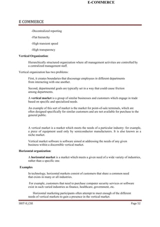 E-COMMERCE
E COMMERCE
-Decentralized reporting
-Flat hierarchy
-High transient speed
-High transparency
Vertical Organization:
Hierarchically structured organization where all management activities are controlled by
a centralized management staff.
Vertical organization has two problems:
First, it creates boundaries that discourage employees in different departments
from interacting with one another.
Second, departmental goals are typically set in a way that could cause friction
among departments.
A vertical market is a group of similar businesses and customers which engage in trade
based on specific and specialized needs.
An example of this sort of market is the market for point-of-sale terminals, which are
often designed specifically for similar customers and are not available for purchase to the
general public.
A vertical market is a market which meets the needs of a particular industry: for example,
a piece of equipment used only by semiconductor manufacturers. It is also known as a
niche market.
Vertical market software is software aimed at addressing the needs of any given
business within a discernible vertical market.
Horizontal organization:
A horizontal market is a market which meets a given need of a wide variety of industries,
rather than a specific one.
Examples
In technology, horizontal markets consist of customers that share a common need
that exists in many or all industries.
For example, customers that need to purchase computer security services or software
exist in such varied industries as finance, healthcare, government, etc.
Horizontal marketing participants often attempt to meet enough of the different
needs of vertical markets to gain a presence in the vertical market.
SRIT-II_CSE Page 52
 