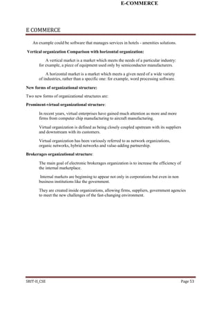 E-COMMERCE
E COMMERCE
An example could be software that manages services in hotels - amenities solutions.
Vertical organization Comparison with horizontal organization:
A vertical market is a market which meets the needs of a particular industry:
for example, a piece of equipment used only by semiconductor manufacturers.
A horizontal market is a market which meets a given need of a wide variety
of industries, rather than a specific one: for example, word processing software.
New forms of organizational structure:
Two new forms of organizational structures are:
Prominent-virtual organizational structure:
In recent years, virtual enterprises have gained much attention as more and more
firms from computer chip manufacturing to aircraft manufacturing.
Virtual organization is defined as being closely coupled upstream with its suppliers
and downstream with its customers.
Virtual organization has been variously referred to as network organizations,
organic networks, hybrid networks and value-adding partnership.
Brokerages organizational structure:
The main goal of electronic brokerages organization is to increase the efficiency of
the internal marketplace.
Internal markets are beginning to appear not only in corporations but even in non
business institutions like the government.
They are created inside organizations, allowing firms, suppliers, government agencies
to meet the new challenges of the fast-changing environment.
SRIT-II_CSE Page 53
 