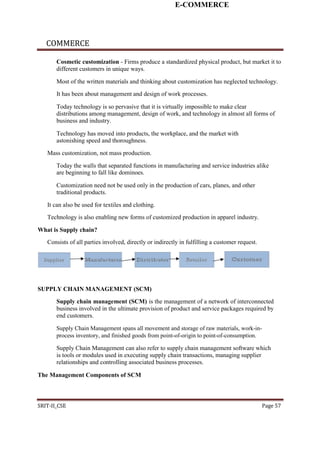 E-COMMERCE
COMMERCE
Cosmetic customization - Firms produce a standardized physical product, but market it to
different customers in unique ways.
Most of the written materials and thinking about customization has neglected technology.
It has been about management and design of work processes.
Today technology is so pervasive that it is virtually impossible to make clear
distributions among management, design of work, and technology in almost all forms of
business and industry.
Technology has moved into products, the workplace, and the market with
astonishing speed and thoroughness.
Mass customization, not mass production.
Today the walls that separated functions in manufacturing and service industries alike
are beginning to fall like dominoes.
Customization need not be used only in the production of cars, planes, and other
traditional products.
It can also be used for textiles and clothing.
Technology is also enabling new forms of customized production in apparel industry.
What is Supply chain?
Consists of all parties involved, directly or indirectly in fulfilling a customer request.
SUPPLY CHAIN MANAGEMENT (SCM)
Supply chain management (SCM) is the management of a network of interconnected
business involved in the ultimate provision of product and service packages required by
end customers.
Supply Chain Management spans all movement and storage of raw materials, work-in-
process inventory, and finished goods from point-of-origin to point-of-consumption.
Supply Chain Management can also refer to supply chain management software which
is tools or modules used in executing supply chain transactions, managing supplier
relationships and controlling associated business processes.
The Management Components of SCM
SRIT-II_CSE Page 57
 