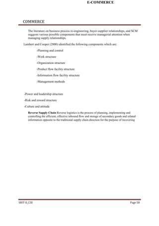 E-COMMERCE
COMMERCE
The literature on business process re-engineering, buyer-supplier relationships, and SCM
suggests various possible components that must receive managerial attention when
managing supply relationships.
Lambert and Cooper (2000) identified the following components which are:
-Planning and control
-Work structure
-Organization structure
-Product flow facility structure
-Information flow facility structure
-Management methods
-Power and leadership structure
-Risk and reward structure
-Culture and attitude
Reverse Supply Chain Reverse logistics is the process of planning, implementing and
controlling the efficient, effective inbound flow and storage of secondary goods and related
information opposite to the traditional supply chain direction for the purpose of recovering
SRIT-II_CSE Page 58
 