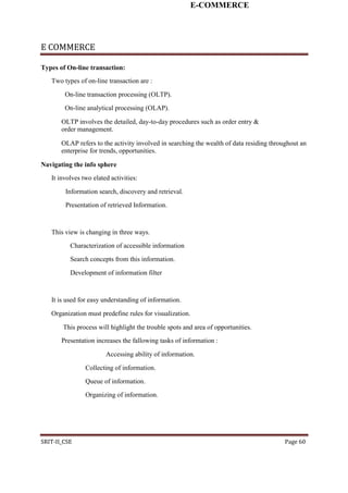 E-COMMERCE
E COMMERCE
Types of On-line transaction:
Two types of on-line transaction are :
On-line transaction processing (OLTP).
On-line analytical processing (OLAP).
OLTP involves the detailed, day-to-day procedures such as order entry &
order management.
OLAP refers to the activity involved in searching the wealth of data residing throughout an
enterprise for trends, opportunities.
Navigating the info sphere
It involves two elated activities:
Information search, discovery and retrieval.
Presentation of retrieved Information.
This view is changing in three ways.
Characterization of accessible information
Search concepts from this information.
Development of information filter
It is used for easy understanding of information.
Organization must predefine rules for visualization.
This process will highlight the trouble spots and area of opportunities.
Presentation increases the fallowing tasks of information :
Accessing ability of information.
Collecting of information.
Queue of information.
Organizing of information.
SRIT-II_CSE Page 60
 