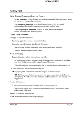 E-COMMERCE
E COMMERCE
Digital Document Management Issues and Concerns
Ad hoc documents: Letters, finance reports, manuals are called ad hoc documents, which
are prepared by managers &professionals.
Process-specific documents: invoices and purchase orders which are created,
constructed and distributed by support personnel. these are form based.
Knowledge-oriented documents: these are technical documents, catalogs of
product information, and design documents.
Types of Digital Documents
Four types of digital documents are:
Structuring applications around a document interface
Structuring interlinked textual & multimedia Documents.
Structuring and encoding information using document-encoding standards
Scanning documents for storage and faxing.
Document Imaging
Document imaging emulates microfiche and microfilm.
An imaging system passes appear document through a scanner that renders it digital and
then stores the digital data as a bit-mapped image of document.
The problem with the imaging approach is that the output contains only images not text.
The following imaging standards are prominently used:
TIFF (tag image file format): format for interchange of bit-mapped images.
ITU-TSS (international telecommunication union-telecommunication standardization
sector) Group IV T.6 facsimile: this standard is used for compression and exchange of bit-
mapped files.
Structured Documents
A structured document provides clear description of document content.
Structured documents apply data-base structuring capabilities to individual documents
and document collections.
Standard for structured documents are:
SGML (Standard Generalization Markup Language):
SRIT-II_CSE Page 62
 